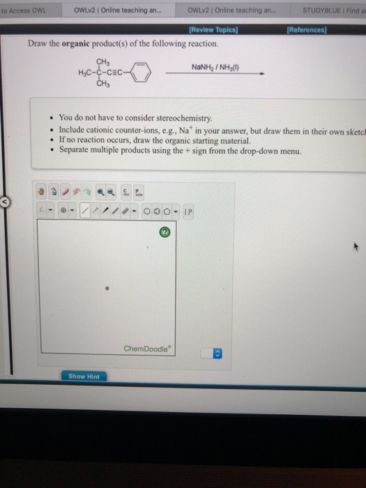 to Access OWL OWLV2 | Online teaching an OWLv2 | Online teaching an... STUDYBLUE | Find at Review Topics] Draw the organic product(s) of the following reaction. CH3 HyC-C-CEC NaNH2 /NH() You do not have to consider stereochemistry. Include cationic counter-ions, e.g., Na in your answer, but draw them in their own sketcl If no reaction occurs, draw the organic starting material. Separate multiple products using the+ sign from the drop-down menu. ChemDoodle Show Hint
