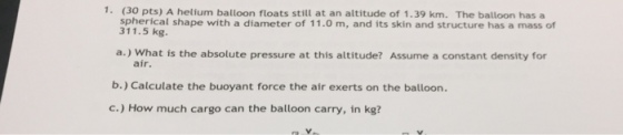 1. (30 pts) A helium balloon floats still at an altitude of 1.39 km. The balloon has a spherical shape with a diameter of 11.0 m, and its skin and structure has a mass of 311.5 kg. a.) What is the absolute pressure at this altitude? Assume a constant density for air. b.) Calculate the buoyant force the air exerts on the balloon. c.) How much cargo can the balloon carry, in kg?