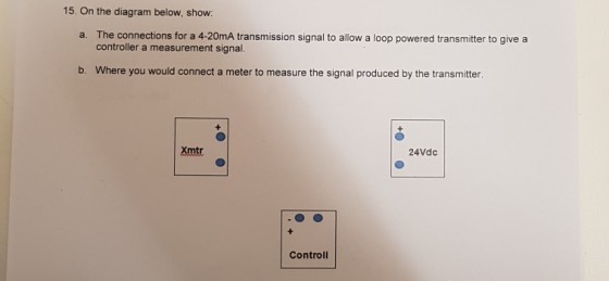 15. On the diagram below, show The connections for a 4-20mA transmission signal to allow a loop powered transmitter to give a controller a measurement signal a. b. Where you would connect a meter to measure the signal produced by the transmitter Xmtr 24Vdc Controll