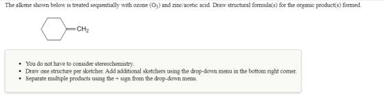 The alkene shown below is treated sequentially with ozone (O3) and zinc/acetic acid Draw structural formula(s) for the organi