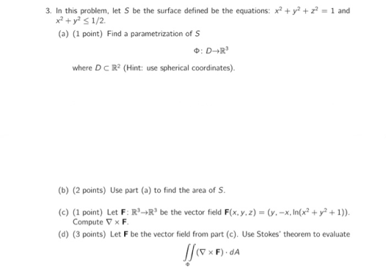 3. In this problem, let S be the surface defined be the equations: x2 + y2 + z2 = 1 and x2 + y2 < 1/2 (a) (1 point) Find a pa