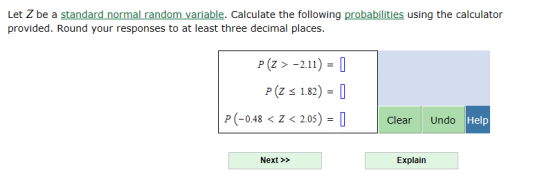 Let Z be a standard normal random variable. Calculate the following probabilities using the calculator provided. Round your responses to at least three decimal places. P(Z >-2.11) P(Z 1.82) = P (-048<Z < 205) Clear Undo Help Next>> Explain