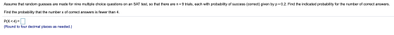 Assume that random guesses are made for nine multiple choice questions on an SAT test, so that there are n = 9 trials, each w