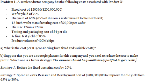 Problem 1. A semiconductor company has the following costs associated with Product X Fixed cost of $200M ($200,000,000) wafer yield of90% Die yield of 65% (65% of dies on a wafer make it to the next level) 12-inch wafer manufacturing cost of S5,000 per wafer Die size 12mmx12mm Testing and packaging cost of $4per die A final test yield of85% Product volume of 400M chips a) What is the cost per IC (considering both fixed and variable costs)? b) Suppose that you are a strategic planner for this company and you need to reduce the cost to make profit. Which one is a better strategy? The auswers should be quantitatively justified to get credit! Strategy 1: Reduce the fixed operating cost by 20% Strategy 2: Spend an extra Research and Development cost of $200,000,000 to improve the die yield from 65% to 80%.