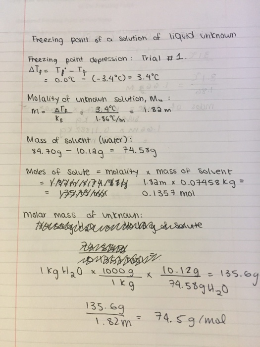 Freezing point of a Solution of liqud unknown Freezing point depression: Trial #1. 0.0℃ (-3.4°C)= 3.4℃ Molality ot untnown slution, Mu Mass of Solvent (water) $4.3og-10, lag = 74.539 Moles of Solute = molality x masso solvent 0.1353 mol malar mass of unknown: tla0 x 1000 g 1000910 1Z9135. I k 135.59 132m