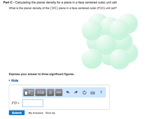 Part C Calculating the planar density for a plane in a face centered cubic unit cel What is the planar density of the (101) plane in a face centered cubic (FCC) unit cell? Express your answer to three significant figures. Hints Submit My Answers Give Up
