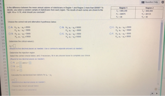 Question Help Γ -Region x,-$68.200 σ,-$8975 n 46 Isthe ditterence betweenthe mean annual salanes of statsticans n Region 1 and Region 2 more tan S90007 Το Region 2 x2 $66,000 : s9125 4:40 6 decide, you select a random sample of statisticians from each region. The resuts of each survey are shown to the right. At a 0.10, what should you conclude? 8 9 10 Choose the correct null and native hypotheses below 9000 - 12 HP-2-9000 H. μ -M 9000 9000 14 H9000 Round to two decimal places as needed Use a comma to separate answers as needed 18 9 Determine the rejection region 20 Select me correct σ。ice below, and, ir necessary, ful in any answer boxes to complete your choice. 1(Round to two decimal places as needed) 24 25 26 Calculate the standarozed test statate for m μ2 28 Round to wo decimal places as needed Cio to select your
