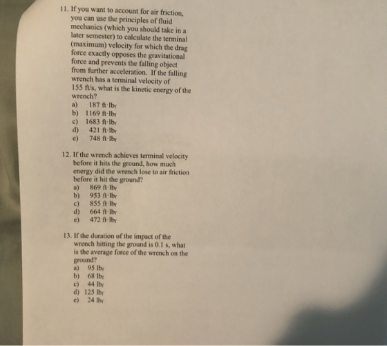 11. If you want to account for air friction, you can use the principles of fluid mechanics (which you should take in a later semester) to calculate the terminal (maximum) velocity for which the drag force exactly opposes the gravitational force and prevents the falling object from further acceleration. If the falling wrench has a terminal velocity of 155 ft/s, what is the kinetic energy of the wrench? a) 187 ft lbr b) 1169 ft lbr c) 1683 ft lbr d) 421 ft lbr e) 748 ft-lb 12. If the wrench achieves terminal velocity before it hits the ground, how muclh energy did the wrench lose to air friction before it hit the ground? a) 869 ft.lbr b) 953 ft lbr c) 855 ft lbr d) 664 ft lbr e) 472 ft lb 13. If the duration of the impact of the wrench hitting the ground is 0.1 s, what is the average force of the wrench on the ground? a) 95 lbr b) 68 lbr c) 44 lbr d) 125 lbr e) 24 lbr