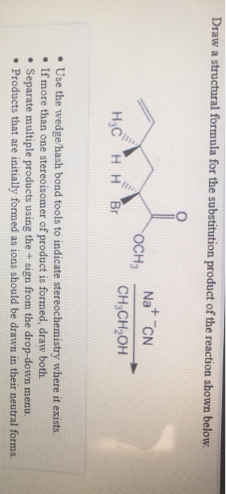 Draw a structural formula for the substitution product of the reaction shown below. OCH3 Na* ON CH3CH2OH H3C H H Br • Use the