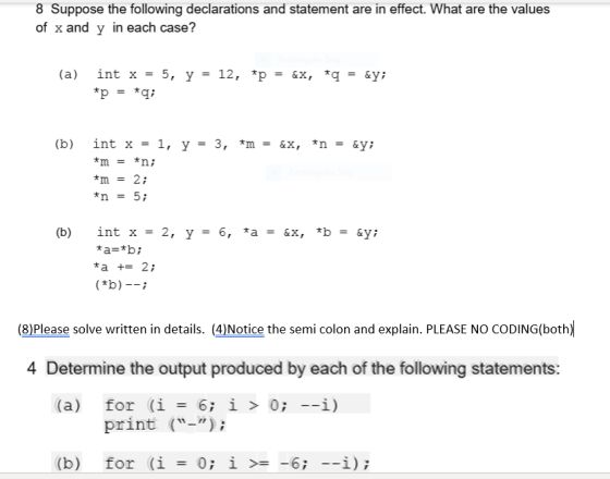 8 Suppose the following declarations and statement are in effect. What are the values of x and y in each case? *p *q; = (b) int x = 1, y = 3, *m = &x, *n = &у; *n = 5; *a += 2; (8)Please solve written in details. (4)Notice the semi colon and explain. PLEASE NO CODING(both) 4 Determine the output produced by each of the following statements: (a) for (i = 6; 1 > 0;-1) print (-) (b) for (i 0;! >= -6; --1); =