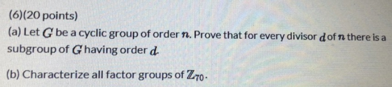(6)(20 points) (a) Let G be a cyclic group of order n. Prove that for every divisor dofn there is a subgroup of Ghaving order