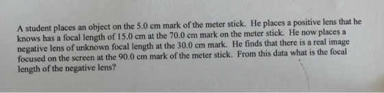 A student places an object on the 5.0 cm mark of the meter stick. He places a positive lens that he knows has a focal length of 15.0 cm at the 70.0 cm mark on the meter stick. He now places a negative lens of unknown focal length at the 30.0 cm mark. He finds that there is a real image focused on the screen at the 90.0 cm mark of the meter stick. From this data what is the focal length of the negative lens?