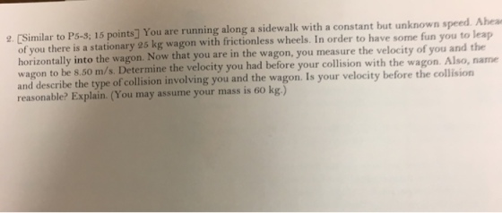 imilar to P5-8; 15 points] You are running along a sidewalk with a constant but unknown speed. Ahea of you there is a stationary 25 kg wagon with frictionless wheels. In order to have some fun you to leap horizontally into the wagon. Now that you are in the wagon, you measure the velocity of you and the wagon to be 8.50 m/s. Determine the velocity you had before your collision with the wagon. Also, name and describe the type of collision involving you and the wagon. Is your velocity before the collision reasonable? Explain. (You may assume your mass is 60 kg.) 2. [Si