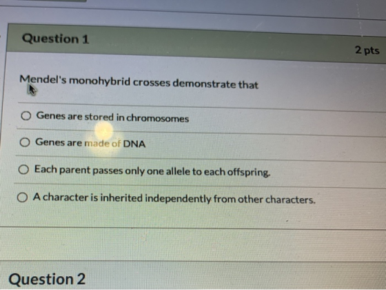 Question 1 2 pts Mendels monohybrid crosses demonstrate that O Genes are stored in chromosomes O Genes are made of DNA O Eac