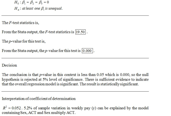 Ha: at least one p, is unequal. The F-test statistics is, From the Stata output, the F-test statistics is 19.501 Thep-value for this test is From the Stata output, the p-value for this test is 0.000 Decision The conclusion is that p-value in this context is less than 0.05 which is 0.000, so the null hypothesis is rejected at 5% level of significance. There is sufficient evidence to indicate that the overall regression model is significant. The result is statistically significant. Interpretation of coefficient of determination R. 0.052. 5.2% of sample variation in weekly pay 0) can be explained by the model containing Sex, ACT and Sex multiply ACT.