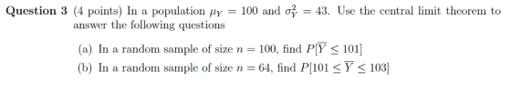 Question 3 (4 points) In a population μΥ-100 and 43. Use the central limit theorem to answer the following questions (a) In a random sample of size n-100, find PY 101] (b) In 64, find P[101 Y < 103 a random Sample of size n