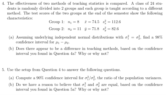 4. The effectiveness of two methods of teaching statistics is compared. A class of 24 stu dents is randomly divided into 2 groups and each group is taught according to a different method. The test scores of the two groups at the end of the semester show the following Group 1: n 874.52-112.6 Group 2: n2 -11 j 71.8 s 82.6 (a) Assuming underlying independent normal distributions with σ| σ , find a 98% (b) Does there appear to be a difference in teaching methods, based on the confidence characteristics: confidence interval for 2. interval you found in Question 4a? Why or why not? 5. Use the setup from Question 4 to answer the following questions (a) Compute a 90% confidence interval for σ/ , the ratio of the population variances. (b) Do we have a reason to believe that ởi and σ| are equal, based on the confidence interval you found in Question 5a? Why or why not?