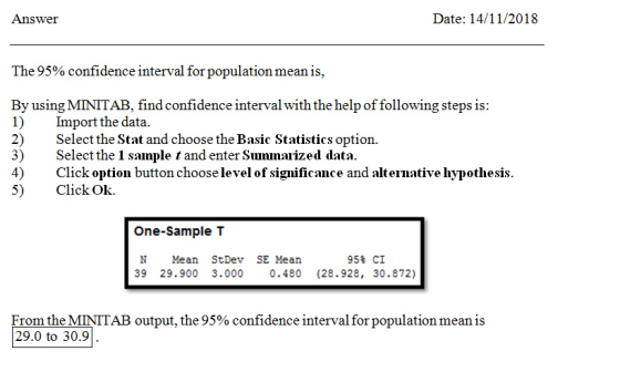 Answer Date: 14/11/2018 The 95% confidence interval for population mean is. By using MINITAB, find confidence interval with the help of following steps is 1) mport the data. 2) Select the Stat and choose the Basic Statistics option. 3) Select the 1 sample t and enter Summaized data. 4) Click option button choose level of significance and alternative hypothesis 5) Click Ok. One-Sample T 95% CI N Mean StDev SE Mean 39 29.900 3.000 0.480 (28.928, 30.872) From the MINITAB output, the 95% confidence interval for population mean is 29.0 to 30.9