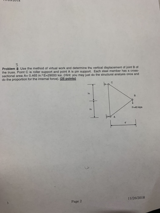 Problem 3: Use the method of virtual work and determine the vertical displacement of joint B of the truss. Point C is roller support and point A is pin support. Each steel member has a cross- sectional area A 0.465 in.2E-29000 ksi. (Hint: you may just do the structural analysis once and do the proportion for the internal force). (25 points) P-40 kips 11/26/2018 Page 2