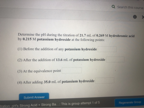 Q Search this course Determine the pH during the titration of 21.7 mL of 0.269 M hydrobromic acid by 0.215 M potassium hydrox