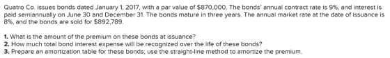 Quatro Co. issues bonds dated January 1, 2017, with a par value of $870,000. The bonds, annual contract rate is 9%, and interest is paid semiannually on June 30 and December 31. The bonds mature in three years. The annual market rate at the date of issuance is 8%, and the bonds are sold for $892,789 1. What is the amount of the premium on these bonds at issuance? 2. How much total bond interest expense will be recognized over the life of these bonds? 3. Prepare an amortization table for these bonds, use the straight-line method to amortize the premium.