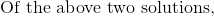 \textrm{Of the above two solutions, }