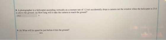 8. A photographer in a helicopter ascending vertically at a constant rate of 1.2 m/s accidentally drops m above the ground. (a) How long will it take the camera to reach the ground? a camera out the window when the helicopter is 23.0 -21.2 9. (b) What will its speed be just before it hits the ground? m/s