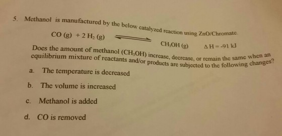 5. Methanol is manufactured by the below catalyzed reaction using ZnO/Chro CO (g) + 2 H, (g) omate. CH3OH (g) ΔH=-91 kJ Does the amount of methanol (CH3OH) increase, decrease, or remain equilibrium mixture of reactants and/or products are subjected to the following or remain the same when an re subjected to the following changes? The temperature is decreased The volume is increased Methanol is added CO is removed a. b. c. d.