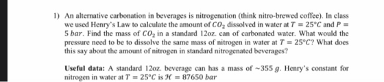 1) An alternative carbonation in beverages is nitrogenation (think nitro-brewed coffee). In class we used Henrys Law to calc