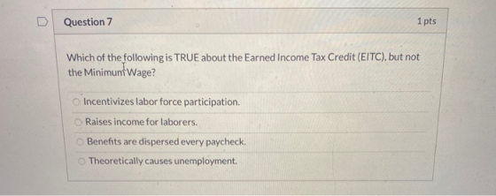 Question 7 1 pts Which of the following is TRUE about the Earned Income Tax Credit (EITC), but not the Minimunt Wage? Incenti