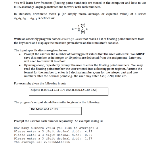 You will learn how fractions (floating point numbers) are stored in the computer and how to use MIPS assembly language instructions to work with such numbers In statistics, arithmetic mean μ (or simply mean, average, or expected value) of a series ao» a1, аз, aN-1 is defined as: Write an assembly program named average.asm that reads a list of floating point numbers from the keyboard and displays the measure given above on the simulators console The input specifications are given below . Prompt the user for the number of floating point values that the user will enter. You MUST save this number as in integer or 10 points are deducted from the assignment. Later you will need to convert it to a float. By using a loop, repeatedly prompt the user to enter the floating point numbers. You may read the floating point number the user entered into a floating point register. Assume the format for the number to enter is 3 decimal numbers, one for the integer part and two numbers after the decimal point; e.g. the user may enter 4.29,-5.90, 0.02, etc. » For example, given the following input: A [0.11 0.34 1.23 5.34 0.76 0.65 0.34 0.12 0.87 0.56] The programs output should be similar to given in the following The Mean of A 1.03 Prompt the user for each number separately. An example dialog is How many numbers would you like to average? 3 Please enter a 3 digit decimal d.dd: 4.12 Please enter a 3 digit decimal d.dd: 0.99 Please enter a 3 digit decimal d.dd: 1.87 The average is: 2.326666666666