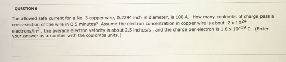 QUESTION 6 The allowed safe current for a No. 3 copper wire, 0.2294 inch in diameter, is 100 A. How many coulombs of charge pass a cross-section of the wire in 0.5 minutes? Assume the electron concentration in copper wire is about 2 x 102④ electrons/in3, the average electron velocity is about 2.5 inches/s, and the charge per electron is 1.6x 1019 C. (Enter your answer as a number with the coulombs units.)