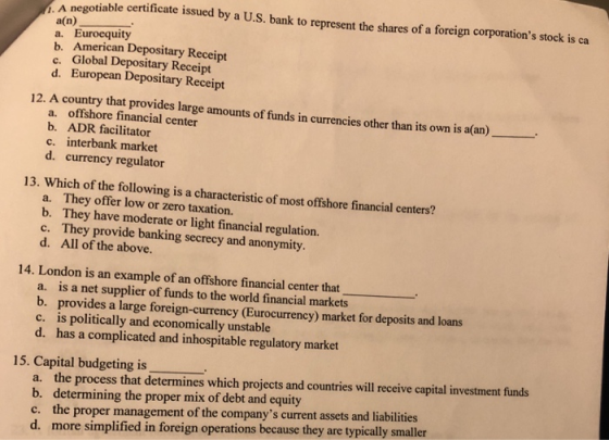 A negotiable certificate issued by a U.S. bank to represent the shares of a foreign corporations stock is ca a(n) a. Euroequity b. American Depositary Receipt c. Global Depositary Receipt d. European Depositary Receipt 12. A country that provides large amounts of funds in currencies other than its own is a(an)- a. offshore financial center b. ADR facilitator c. interbank market d. currency regulator 13. Which of the following is a characteristic of most offshore financial centers? a. They offer low or zero taxation. b. They have moderate or light financial regulation. c. They provide banking secrecy and anonymity d. All of the above. 14. London is an example of an offshore financial center that is a net supplier of funds to the world financial markets b. a. provides a large foreign-currency (Eurocurrency) market for deposits and loans is politically and economically unstable d. c. has a complicated and inhospitable regulatory market 15. Capital budgeting is a. the process that determines which projects and countries will receive capital investment funds b. determining the proper mix of debt and equity c. the proper management of the companys current assets and liabilities d. more simplified in foreign operations because they are typically smaller