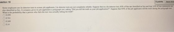 estion 18 5 points Save Ans -en ployers use lie detector tests to screen job applicants Lie detector tests are not completely reliable Suppose that i. ale detector test, 65% of les re also identified as le. Ac rig my gives its job applicants a polyg ph nking D d y tell the truth on youry appli atir? Supp ethat 93% of ejet applea What is the probebility that a person who fails the test was actually telling the trwh? 0.259 identified alies ad datat ofthe sau ea a sell he nih dring d polygraph t 0.741 0.349 O 014