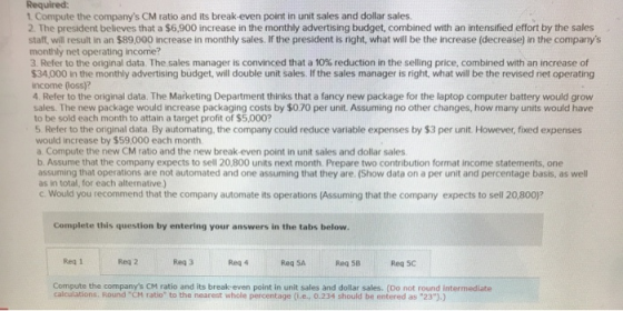 Required: 1. Compute the companys CM ratio and its break-even point in unit sales and dollar sales. 2. The president believe