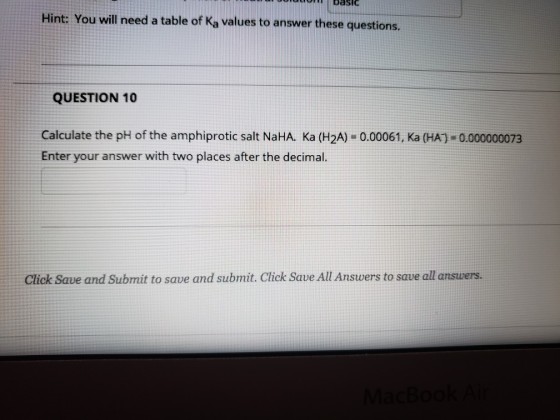 basi Hint: You will need a table of Ka values to answer these questions. QUESTION 10 Calculate the pH of the amphiprotic salt NaHA. Ka (H2A) -0.00061, Ka (HA)-0.000000073 Enter your answer with two places after the decimal Click Save and Submit to save and submit. Click Save All Answers to save all answers