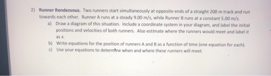 2) Runner Rendezvous. Two runners start simultaneously at opposite ends of a straight 200 m track and run towards each other. Runner A runs at a steady 9.00 m/s, while Runner B runs at a constant 5.00 m/s. a) Draw a diagram of this situation. Include a coordinate system in your diagram, and label the initial positions and velocities of both runners. Also estimate where the runners would meet and label it as x. Write equations for the position of runners A and B as a function of time (one equation for each). Use your equations to determtne when and where these runners will meet. b) c)
