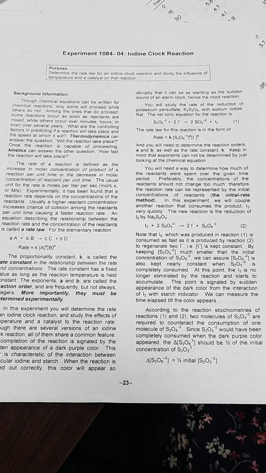 Experiment 1084-04: lodine Clock Reaction Purpose Determine the rate law for an iodine clock reaction and study the influence of st on that reaction abruptly that it can be as startling as the sudden sound of an alarm clock, hence the clock reaction Background Information chemical equations can be written for chemical reactions, only some will proceed while others do not. Among the ones that do proceed some reactions occur as soon as reactants are mixed, while others occur over minutes, hours, or n over several years. What are the controlling in predicting if a reaction will take place and the speed at which it will? Thermodynamics can answer the question, Will the reaction take place? Once the reaction is capable of proceeding kinetics can answer the other question, How fast You will study the rate of the reduction of potassium persulfate, KoS Os, with sodium iodide, Nal. The net ionic equation for the reaction is eve The rate law for this reaction is in the form of And you will need to determine the reaction orders a and b, as well as the rate constant, k. Keep in mind that exponents can not be determined by jus looking at the chemical equation the reaction will take place? The rate of a reaction is defined as the increase in molar concentration of product of a reaction per unit time or the decrease in molar concentration of reectant per unit time. The usual unit for the rate is moles per liter per sec (mol/L s or M/s). Experimentally, it has been found that a reaction rate depends on the concentrations of the reactants. Usually a higher reactant concentration increases chance of collision among the reactants per unit time causing a faster reaction rate. An equation describing the relationship between the reaction rate and the concentration of the reactants You will need a way to determine how much of the reactants were spent over the given time period. Preferably, the concentrations of the reactants should not change too much; therefore the reaction rate can be represented by the initial concentrations of reactants (the initial-rate method). In this experiment, we will couple another reaction that consumes the product, 12 very quickly. The new reaction is the reduction of is called a rate law. For the elementary reaction Note that l2, which was produced in reaction (1) is consumed as fast as it is produced by reaction (2) to regenerate two l. i.e. [门is kept constant. By keeping [S203-9 much smaller than the initial concentration of S,0, we can assure [S20,1 is also kept nearly constant when S203 is completely consumed. At this point, the 12 is no longer eliminated by the reaction and starts to accumulate. This point is signaled by sudden appearance of the dark color from the interaction of l2 with starch indicator. We can measure the time elapsed till the color appears Rate k [AIB] The proportionality constant, k, is called the ate constant in the relationship between the rate nd concentrations. The rate constant has a fixed alue as long as the reaction temperature is held nstant. The exponents, a and b, are called the action order, and are frequently, but not always, egers. More importantly, they must be termined experimentally In this experiment you will determine the rate an iodine clock reaction, and study the effects of perature and a catalyst to the reaction rate ugh there are several versions of an iodine k reaction, all of them share a common feature: completion of the reaction is signaled by the en appearance of a dark purple color. This is characteristic of the interaction between cular iodine and starch. When the reaction is ed out correctly, this color will appear so According to the reaction stoichiometries of reactions (1) and (2), two molecules of S203 are required to counteract the consumption of one molecule of S20a2. Since S2032 would have been completely consumed when the dark purple color appeared, the Δ[SO ] should be % of the initial concentration of S203 15-08-2] = ½ initial [S,03-21