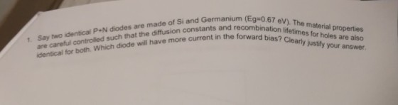 are careful controlled such that the diffusion constants and recom identical for both. Which diode ill have more current in the forward bia (Eg-0.67 eV). The material properties recombination lifetimes for holes are also 1. Say two identical P+N diodes are made of Si and Germanium (Eso bias? Cleary justfy your answer.