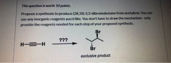 This question is worth 10 points. Propose a synthesis to produce (2R,3S)-2,3-dibromobutane from acetylene. You can use any in