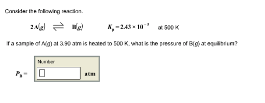 Consider the following reaction. 2A(g) 근 B(g) Kp = 2.43 × 10-5 at 500 K If a sample of A(g) at 3.90 atm is heated to 500 K, what is the pressure of B(g) at equilibrium? Number atm