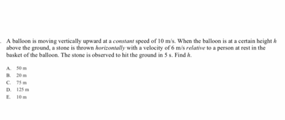 A balloon is moving vertically upward at a constant speed of 10 m/s. When the balloon is at a certain height h above the ground, a stone is thrown horizontally with a velocity of 6 m/s relative to a person at rest in the basket of the balloon. The stone is observed to hit the ground in 5 s. Find h A. 50 m B. 20 m C. 75 m D. 125 m E. 10 m