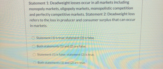 Statement 1: Deadweight losses occur in all markets including monopoly markets, oligopoly markets, monopolistic competition a