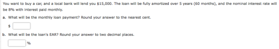 You want to buy a car, and a local bank will lend you $15,000. The loan will be fully amortized over 5 years (60 months), and the nominal interest rate will be 8% with interest paid monthly. a. What will be the monthly loan payment? Round your answer to the nearest cent. b. What will be the loans EAR? Round your answer to two decimal places.