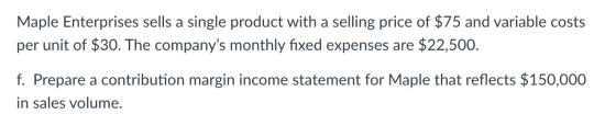 Maple Enterprises sells a single product with a selling price of $75 and variable costs per unit of $30. The companys monthl