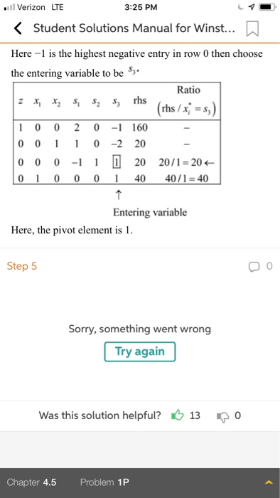 Verizon LTE 3:25 PM KStudent Solutions Manual for Winst... Here-1 is the highest negative enty in row 0 them choose the entering variable to be Ratio rhs /x)=s, 1 0 0 2 0 -1 160 000-2 20 0 0 0 20 20/1-20 0 1 0 001 40 40/1-40 Entering variable Here, the pivot element is 1 Step 5 Sorry, something went wrong Try again Was this solution helpful? 13 Chapter 4.5 Problem 1P