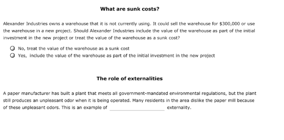 What are sunk costs? Alexander Industries owns a warehouse that it is not currently using. It could sell the warehouse for $300,000 or use the warehouse in a new project. Should Alexander Industries include the value of the warehouse as part of the initial investment in the new project or treat the value of the warehouse as a sunk cost? No, treat the value of the warehouse as a sunk cost O Yes, include the value of the warehouse as part of the initial investment in the new project The role of externalities A paper manufacturer has built a plant that meets all government-mandated environmental regulations, but the plant still produces an unpleasant odor when it is being operated. Many residents in the area dislike the paper mill because of these unpleasant odors. This is an example of externality