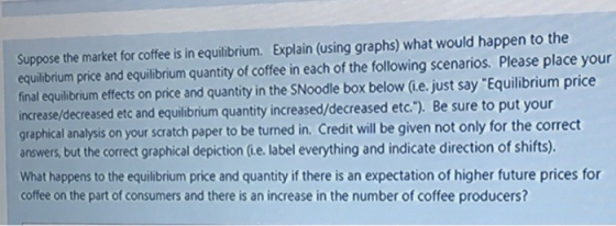 Suppose the market for coffee is in equilibrium. Explain (using graphs) what would happen to the equilibrium price and equilibrium quantity of coffee in each of the following scenarios. Please place your final equilibrium effects on price and quantity in the SNoodle box below (ie. just say Equilibrium price increase/decreased etc and equilibrium quantity increased/decreased etc.). Be sure to put your graphical analysis on your scratch paper to be turned in. Credit will be given not only for the correct answers, but the correct graphical depiction Gie. label everything and indicate direction of shifts). What happens to the equilibrium price and quantity if there is an expectation of higher future prices for coffee on the part of consumers and there is an increase in the number of coffee producers?