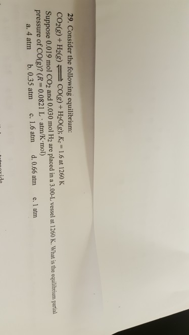 29. Consider the following equilibrium CO2(g)+ H2()Co(g) + H20(g); Ke 1.6 at 1260 K Suppose 0.019 mol CO2 and 0.030 mol H2 are placed in a 3.00-L vessel at 1260 K. What is pressure of CO(g)? (R 0.0821 L atm/K mol) a. 4 atm b. 0.35 atm c. 1.6 atm d. 0.66 atm e. 1 atm
