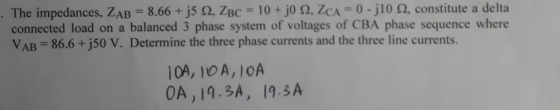 Th 8.66 +js Ω, ZBC 10 + jo Ω, ZCA 0-j10 Ω, constitute a delta connected load on a balanced 3 phase system of voltages of CBA phase sequence where e impedances, LAB = VAB 86.6 + j50 V. Determine the three phase currents and the three line currents. 10A, 10 A, lOA OA, 19.3A, 19.3A